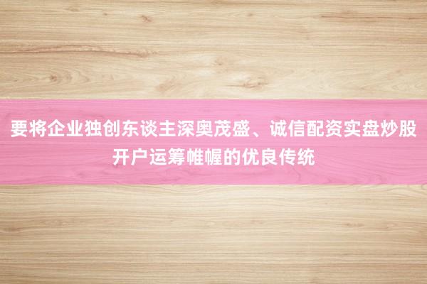 要将企业独创东谈主深奥茂盛、诚信配资实盘炒股开户运筹帷幄的优良传统