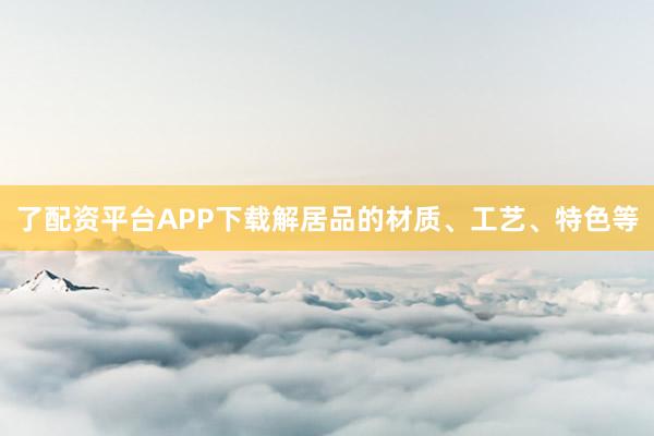 了配资平台APP下载解居品的材质、工艺、特色等
