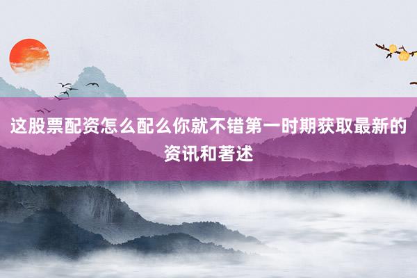 这股票配资怎么配么你就不错第一时期获取最新的资讯和著述