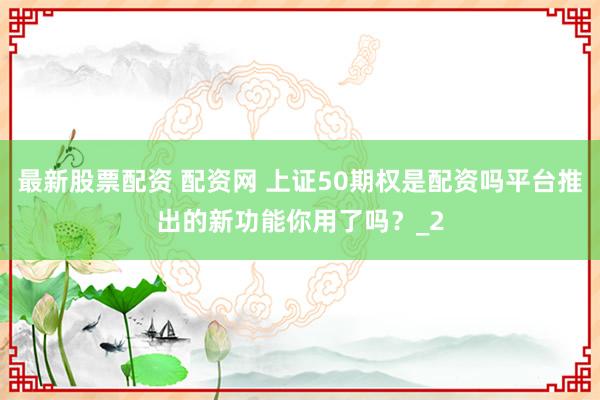 最新股票配资 配资网 上证50期权是配资吗平台推出的新功能你用了吗？_2