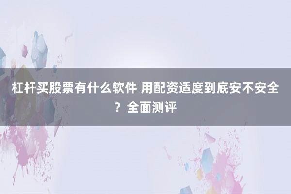 杠杆买股票有什么软件 用配资适度到底安不安全？全面测评