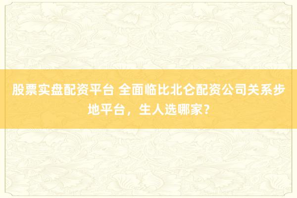 股票实盘配资平台 全面临比北仑配资公司关系步地平台，生人选哪家？