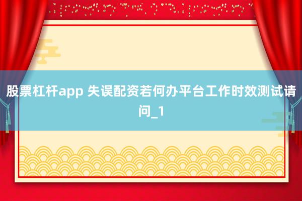 股票杠杆app 失误配资若何办平台工作时效测试请问_1