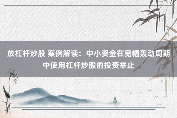 放杠杆炒股 案例解读：中小资金在宽幅轰动周期中使用杠杆炒股的投资举止