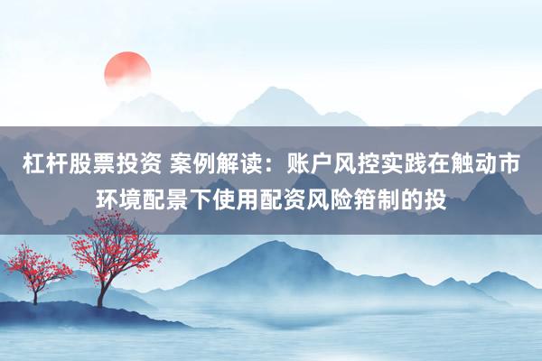 杠杆股票投资 案例解读：账户风控实践在触动市环境配景下使用配资风险箝制的投